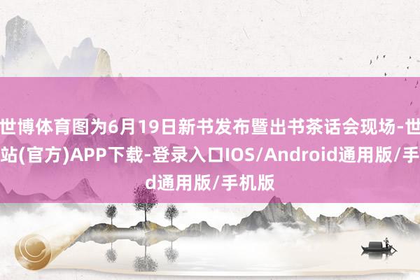 世博体育　　图为6月19日新书发布暨出书茶话会现场-世博网站(官方)APP下载-登录入口IOS/Android通用版/手机版