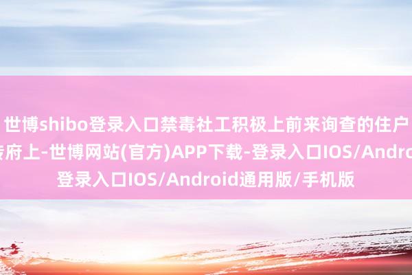 世博shibo登录入口禁毒社工积极上前来询查的住户专家派发禁毒宣传府上-世博网站(官方)APP下载-登录入口IOS/Android通用版/手机版