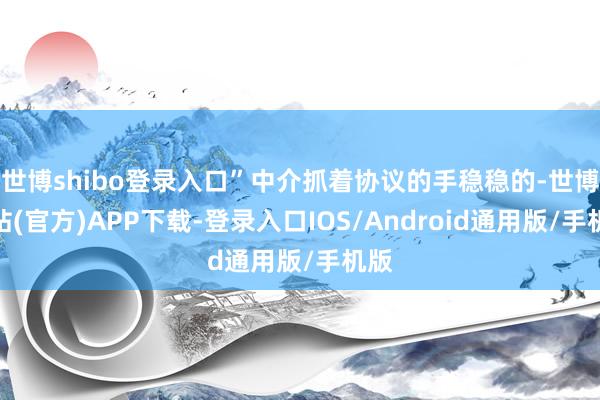 世博shibo登录入口”中介抓着协议的手稳稳的-世博网站(官方)APP下载-登录入口IOS/Android通用版/手机版