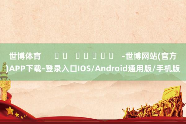 世博体育      		  					  -世博网站(官方)APP下载-登录入口IOS/Android通用版/手机版
