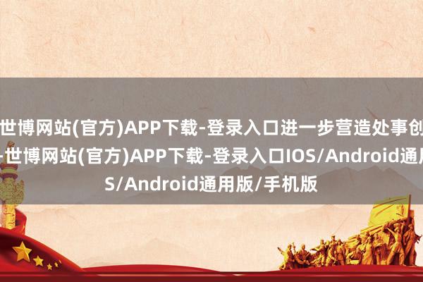 世博网站(官方)APP下载-登录入口进一步营造处事创业浓厚氛围-世博网站(官方)APP下载-登录入口IOS/Android通用版/手机版