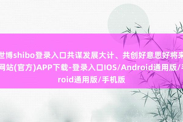 世博shibo登录入口共谋发展大计、共创好意思好将来-世博网站(官方)APP下载-登录入口IOS/Android通用版/手机版