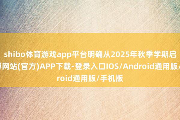 shibo体育游戏app平台明确从2025年秋季学期启动-世博网站(官方)APP下载-登录入口IOS/Android通用版/手机版