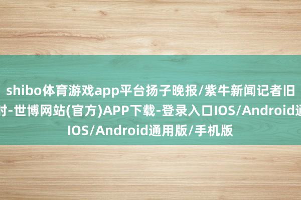 shibo体育游戏app平台扬子晚报/紫牛新闻记者旧年9月底采访时-世博网站(官方)APP下载-登录入口IOS/Android通用版/手机版