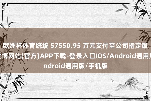 欧洲杯体育统统 57550.95 万元支付至公司指定银行账户-世博网站(官方)APP下载-登录入口IOS/Android通用版/手机版