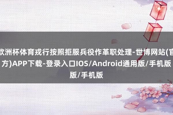 欧洲杯体育戎行按照拒服兵役作革职处理-世博网站(官方)APP下载-登录入口IOS/Android通用版/手机版