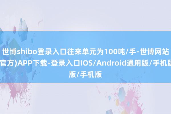 世博shibo登录入口往来单元为100吨/手-世博网站(官方)APP下载-登录入口IOS/Android通用版/手机版