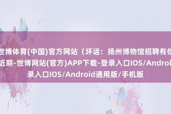世博体育(中国)官方网站（坏话：扬州博物馆招聘有偿志愿者？真相：近期-世博网站(官方)APP下载-登录入口IOS/Android通用版/手机版