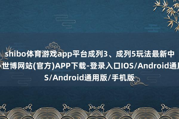 shibo体育游戏app平台成列3、成列5玩法最新中奖号码出炉-世博网站(官方)APP下载-登录入口IOS/Android通用版/手机版