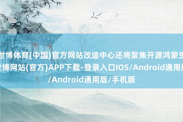 世博体育(中国)官方网站改造中心还将聚焦开源鸿蒙生态建筑-世博网站(官方)APP下载-登录入口IOS/Android通用版/手机版