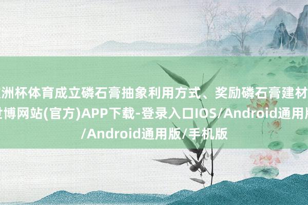 欧洲杯体育成立磷石膏抽象利用方式、奖励磷石膏建材居品分娩-世博网站(官方)APP下载-登录入口IOS/Android通用版/手机版