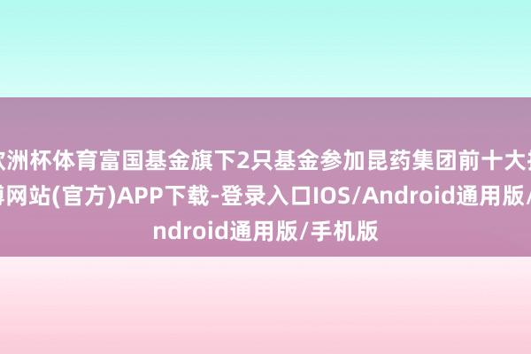 欧洲杯体育富国基金旗下2只基金参加昆药集团前十大推动-世博网站(官方)APP下载-登录入口IOS/Android通用版/手机版