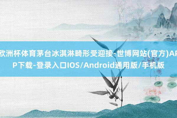 欧洲杯体育茅台冰淇淋畸形受迎接-世博网站(官方)APP下载-登录入口IOS/Android通用版/手机版