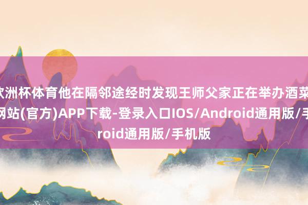 欧洲杯体育他在隔邻途经时发现王师父家正在举办酒菜-世博网站(官方)APP下载-登录入口IOS/Android通用版/手机版