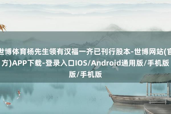 世博体育杨先生领有汉福一齐已刊行股本-世博网站(官方)APP下载-登录入口IOS/Android通用版/手机版