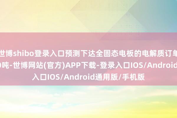 世博shibo登录入口预测下达全固态电板的电解质订单以为不少于100吨-世博网站(官方)APP下载-登录入口IOS/Android通用版/手机版