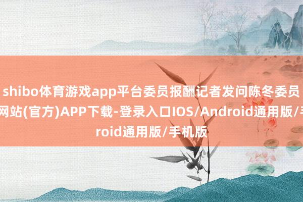 shibo体育游戏app平台委员报酬记者发问陈冬委员-世博网站(官方)APP下载-登录入口IOS/Android通用版/手机版