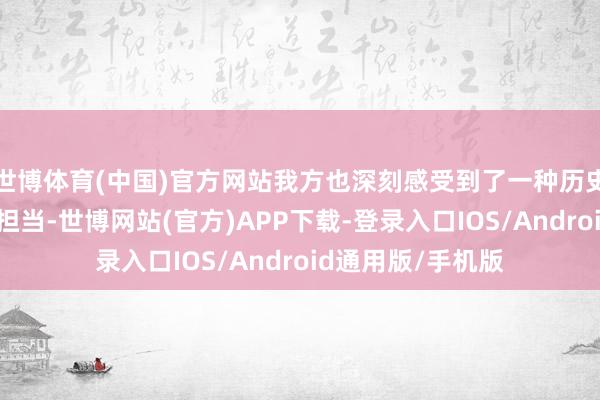 世博体育(中国)官方网站我方也深刻感受到了一种历史的传承和背负的担当-世博网站(官方)APP下载-登录入口IOS/Android通用版/手机版