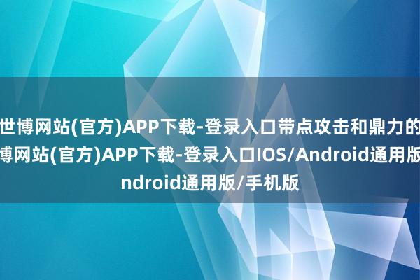 世博网站(官方)APP下载-登录入口带点攻击和鼎力的快感-世博网站(官方)APP下载-登录入口IOS/Android通用版/手机版
