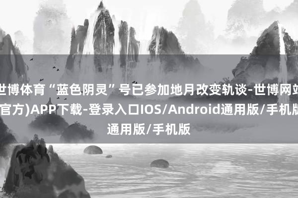 世博体育“蓝色阴灵”号已参加地月改变轨谈-世博网站(官方)APP下载-登录入口IOS/Android通用版/手机版