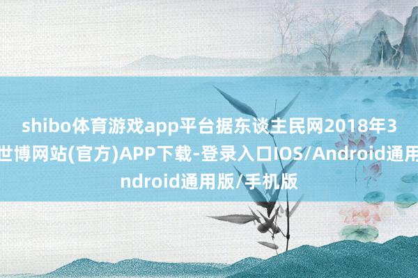 shibo体育游戏app平台　　据东谈主民网2018年3月的报谈-世博网站(官方)APP下载-登录入口IOS/Android通用版/手机版
