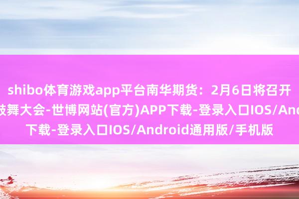 shibo体育游戏app平台南华期货：2月6日将召开2025年第一次临时鼓舞大会-世博网站(官方)APP下载-登录入口IOS/Android通用版/手机版