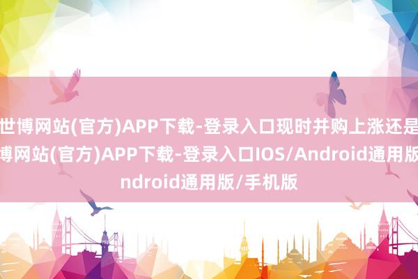 世博网站(官方)APP下载-登录入口现时并购上涨还是驾临-世博网站(官方)APP下载-登录入口IOS/Android通用版/手机版