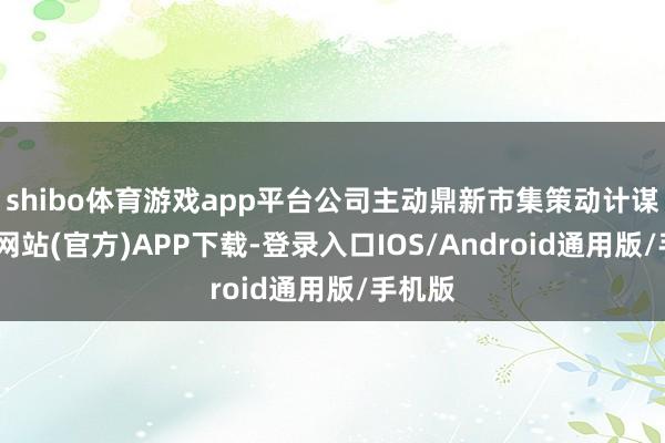 shibo体育游戏app平台公司主动鼎新市集策动计谋-世博网站(官方)APP下载-登录入口IOS/Android通用版/手机版