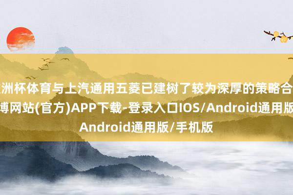 欧洲杯体育与上汽通用五菱已建树了较为深厚的策略合营琢磨-世博网站(官方)APP下载-登录入口IOS/Android通用版/手机版