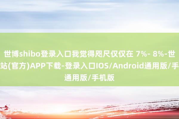 世博shibo登录入口我觉得咫尺仅仅在 7%- 8%-世博网站(官方)APP下载-登录入口IOS/Android通用版/手机版