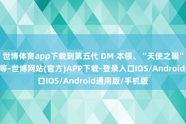 世博体育app下载到第五代 DM 本领、“天使之眼” 高阶智驾系统等-世博网站(官方)APP下载-登录入口IOS/Android通用版/手机版