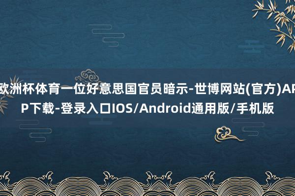 欧洲杯体育一位好意思国官员暗示-世博网站(官方)APP下载-登录入口IOS/Android通用版/手机版