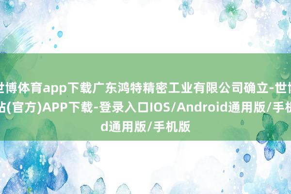 世博体育app下载广东鸿特精密工业有限公司确立-世博网站(官方)APP下载-登录入口IOS/Android通用版/手机版