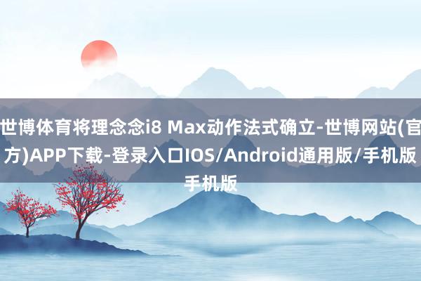 世博体育将理念念i8 Max动作法式确立-世博网站(官方)APP下载-登录入口IOS/Android通用版/手机版