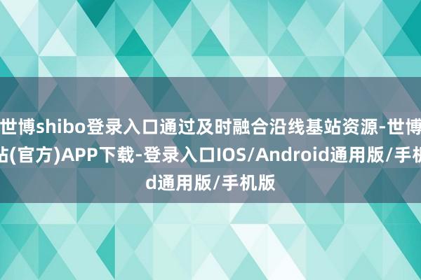 世博shibo登录入口通过及时融合沿线基站资源-世博网站(官方)APP下载-登录入口IOS/Android通用版/手机版
