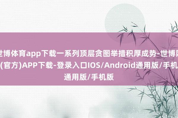 世博体育app下载一系列顶层贪图举措积厚成势-世博网站(官方)APP下载-登录入口IOS/Android通用版/手机版