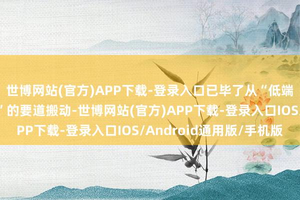 世博网站(官方)APP下载-登录入口已毕了从“低端制造”向“高端解围”的要道搬动-世博网站(官方)APP下载-登录入口IOS/Android通用版/手机版