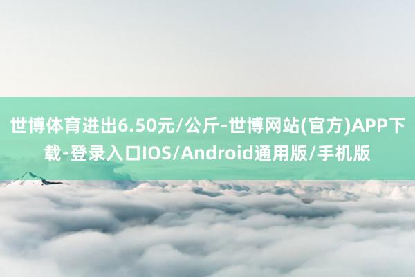 世博体育进出6.50元/公斤-世博网站(官方)APP下载-登录入口IOS/Android通用版/手机版