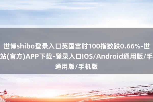 世博shibo登录入口英国富时100指数跌0.66%-世博网站(官方)APP下载-登录入口IOS/Android通用版/手机版