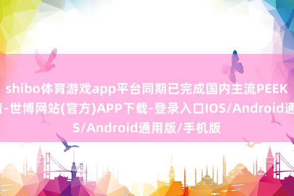 shibo体育游戏app平台同期已完成国内主流PEEK厂家送样职责-世博网站(官方)APP下载-登录入口IOS/Android通用版/手机版