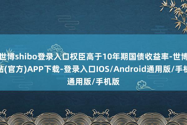 世博shibo登录入口权臣高于10年期国债收益率-世博网站(官方)APP下载-登录入口IOS/Android通用版/手机版