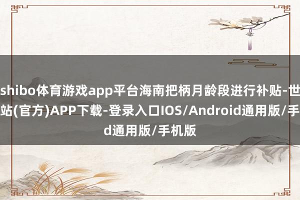 shibo体育游戏app平台海南把柄月龄段进行补贴-世博网站(官方)APP下载-登录入口IOS/Android通用版/手机版