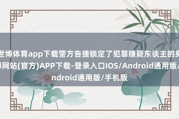 世博体育app下载警方告捷锁定了犯罪嫌疑东谈主的身份-世博网站(官方)APP下载-登录入口IOS/Android通用版/手机版