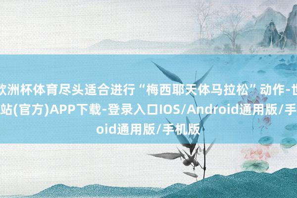 欧洲杯体育尽头适合进行“梅西耶天体马拉松”动作-世博网站(官方)APP下载-登录入口IOS/Android通用版/手机版