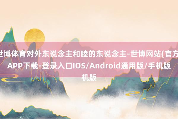 世博体育对外东说念主和睦的东说念主-世博网站(官方)APP下载-登录入口IOS/Android通用版/手机版