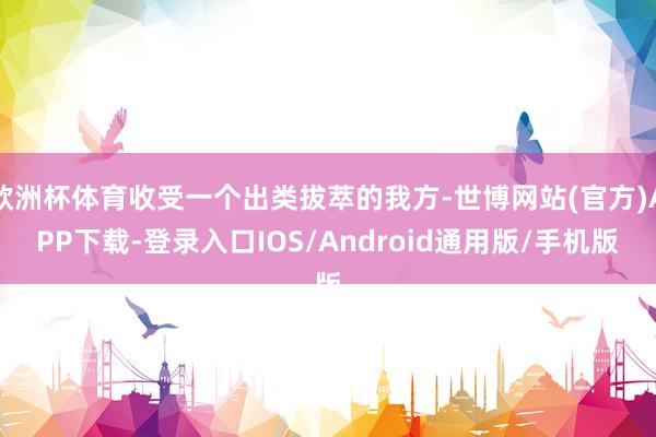 欧洲杯体育收受一个出类拔萃的我方-世博网站(官方)APP下载-登录入口IOS/Android通用版/手机版