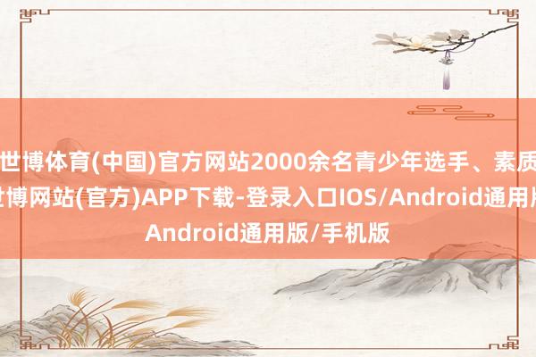 世博体育(中国)官方网站2000余名青少年选手、素质员参赛-世博网站(官方)APP下载-登录入口IOS/Android通用版/手机版