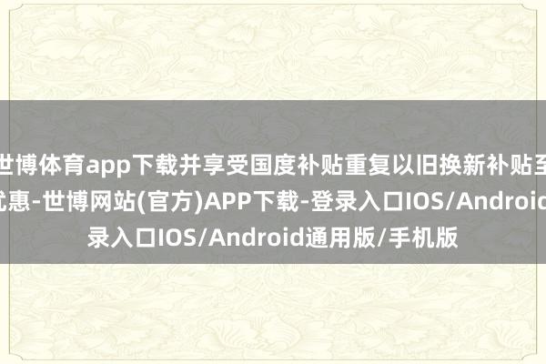世博体育app下载并享受国度补贴重复以旧换新补贴至高立减50%的优惠-世博网站(官方)APP下载-登录入口IOS/Android通用版/手机版