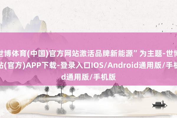世博体育(中国)官方网站激活品牌新能源”为主题-世博网站(官方)APP下载-登录入口IOS/Android通用版/手机版