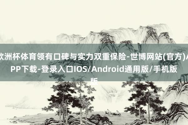 欧洲杯体育领有口碑与实力双重保险-世博网站(官方)APP下载-登录入口IOS/Android通用版/手机版